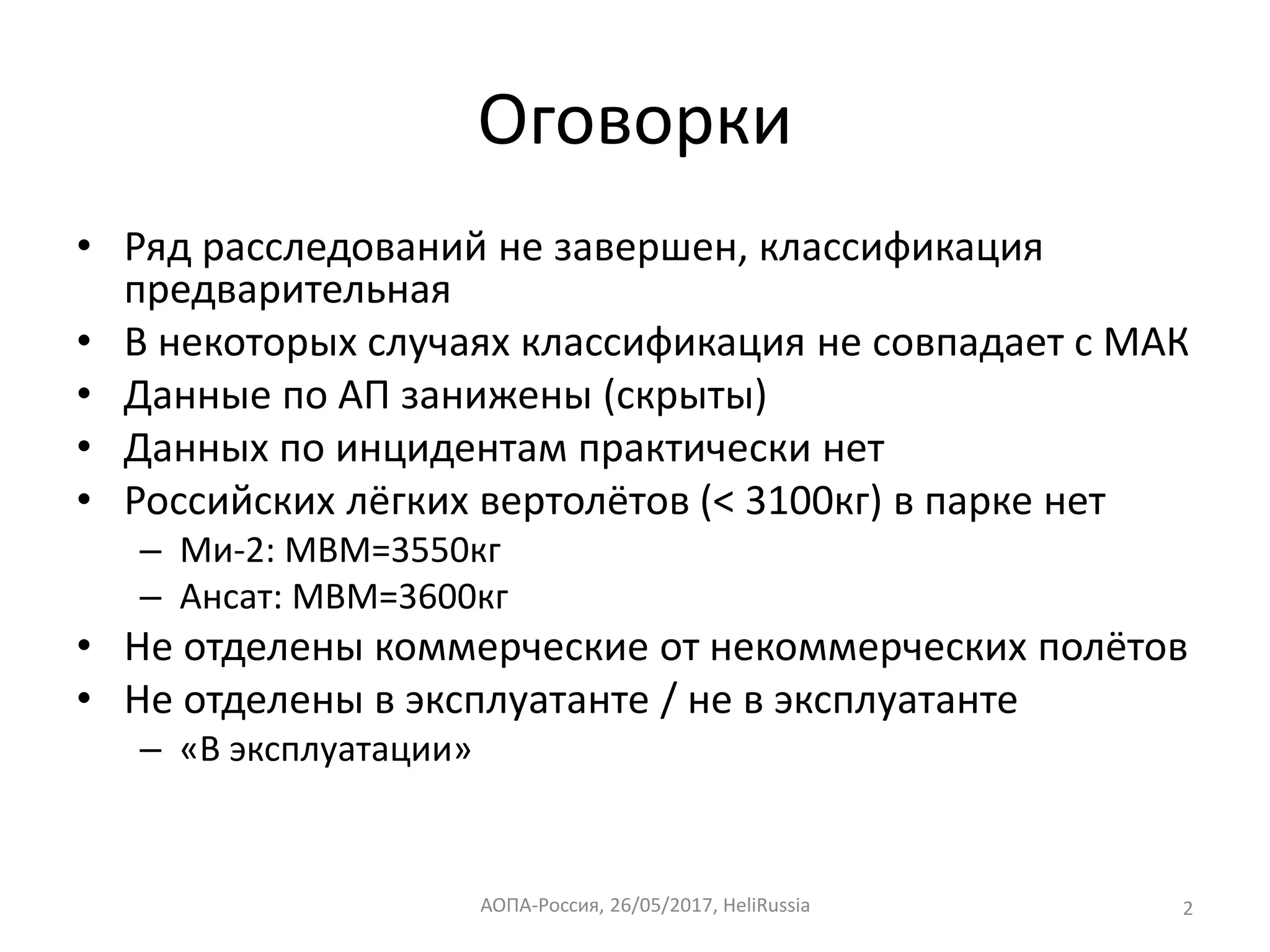 Оговорки
• Ряд расследований не завершен, классификация
предварительная
• В некоторых случаях классификация не совпадает с МАК
• Данные по АП занижены (скрыты)
• Данных по инцидентам практически нет
• Российских лёгких вертолётов (< 3100кг) в парке нет
– Ми-2: МВМ=3550кг
– Ансат: МВМ=3600кг
• Не отделены коммерческие от некоммерческих полётов
• Не отделены в эксплуатанте / не в эксплуатанте
– «В эксплуатации»
2АОПА-Россия, 2017,26/05/ HeliRussia
 