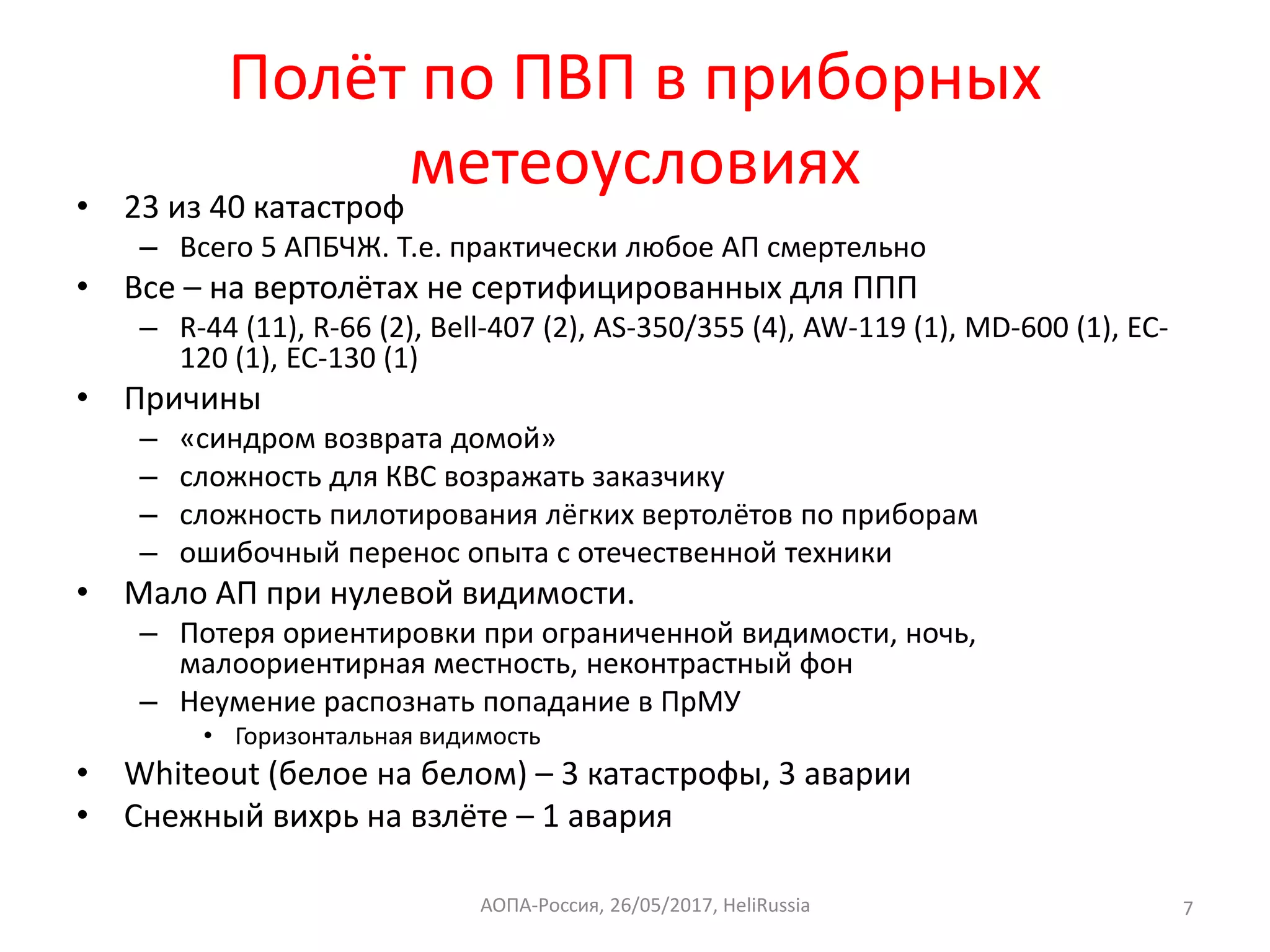 Полёт по ПВП в приборных
метеоусловиях• 23 из 40 катастроф
– Всего 5 АПБЧЖ. Т.е. практически любое АП смертельно
• Все – на вертолётах не сертифицированных для ППП
– R-44 (11), R-66 (2), Bell-407 (2), AS-350/355 (4), AW-119 (1), MD-600 (1), EC-
120 (1), EC-130 (1)
• Причины
– «синдром возврата домой»
– сложность для КВС возражать заказчику
– сложность пилотирования лёгких вертолётов по приборам
– ошибочный перенос опыта с отечественной техники
• Мало АП при нулевой видимости.
– Потеря ориентировки при ограниченной видимости, ночь,
малоориентирная местность, неконтрастный фон
– Неумение распознать попадание в ПрМУ
• Горизонтальная видимость
• Whiteout (белое на белом) – 3 катастрофы, 3 аварии
• Снежный вихрь на взлёте – 1 авария
7АОПА-Россия, 26/05/2017, HeliRussia
 