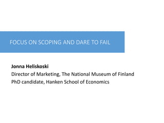 FOCUS ON SCOPING AND DARE TO FAIL
Jonna Heliskoski
Director of Marketing, The National Museum of Finland
PhD candidate, Hanken School of Economics
 