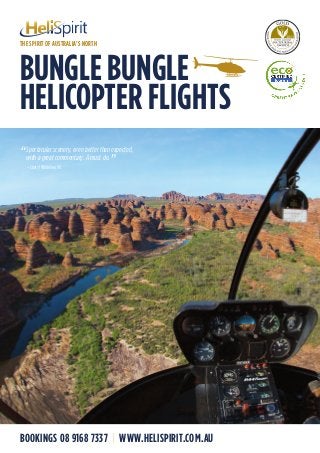 BUNGLE BUNGLE
HELICOPTER FLIGHTS
BOOKINGS 08 9168 7337 | WWW.HELISPIRIT.COM.AU
“
Spectacular scenery, even better than expected,
with a great commentary. A must do.
”– Cheryl Whitelaw, VIC
THE SPIRIT OF AUSTRALIA’S NORTH
 