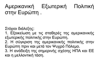 Αμερικανική Εξωτερική Πολιτική
στην Ευρώπη .
Στόχιοι διάλεξης:
1. Εξοικείωση με τις σταθερές της αμερικανικής
εξωτερικής πολιτικής στην Ευρώπη.
2. Η σύγκριση της αμερικανικής πολιτικής στην
Ευρώπη πριν και μετά τον Ψυχρό Πόλεμο.
3. Η ανάδειξη της σημερινής σχέσης ΗΠΑ και ΕΕ
και η μελλοντική τάση.
 