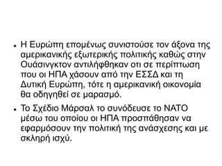  Η Ευρώπη επομένως συνιστούσε τον άξονα της
αμερικανικής εξωτερικής πολιτικής καθώς στην
Ουάσινγκτον αντιλήφθηκαν οτι σε περίπτωση
που οι ΗΠΑ χάσουν από την ΕΣΣΔ και τη
Δυτική Ευρώπη, τότε η αμερικανική οικονομία
θα οδηγηθεί σε μαρασμό.
 Το Σχέδιο Μάρσαλ το συνόδευσε το ΝΑΤΟ
μέσω του οποίου οι ΗΠΑ προσπάθησαν να
εφαρμόσουν την πολιτική της ανάσχεσης και με
σκληρή ισχύ.
 