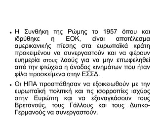  Η Συνθήκη της Ρώμης το 1957 όπου και
ιδρύθηκε η ΕΟΚ, είναι αποτέλεσμα
αμερικανικής πίεσης στα ευρωπαϊκά κράτη
προκειμένου να συνεργαστούν και να φέρουν
ευημερία στους λαούς για να μην επωφεληθεί
από την φτώχεια η άνοδος κινημάτων που ήταν
φίλα προσκείμενα στην ΕΣΣΔ.
 Οι ΗΠΑ προσπάθησαν να εξοικειωθούν με την
ευρωπαϊκή πολιτική και τις ισορροπίες ισχύος
στην Ευρώπη και να εξαναγκάσουν τους
Βρετανούς, τους Γάλλους και τους Δυτικο-
Γερμανούς να συνεργαστούν.
 