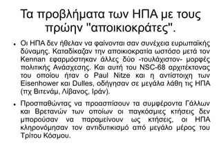 Τα προβλήματα των ΗΠΑ με τους
πρώην ''αποικιοκράτες''.
 Οι ΗΠΑ δεν ήθελαν να φαίνονται σαν συνέχεια ευρωπαϊκής
δύναμης. Καταδίκαζαν την αποικιοκρατία ωστόσο μετά τον
Kennan εφαρμόστηκαν άλλες δύο -τουλάχιστον- μορφές
πολιτικής Ανάσχεσης. Και αυτή του NSC-68 αρχιτέκτονας
του οποίου ήταν ο Paul Nitze και η αντίστοιχη των
Eisenhower και Dulles, οδήγησαν σε μεγάλα λάθη τις ΗΠΑ
(πχ Βιτενάμ, Λίβανος, Ιράν).
 Προσπαθώντας να προασπίσουν τα συμφέροντα Γάλλων
και Βρετανών των οποίων οι παγκόσμιες κτήσεις δεν
μπορούσαν να παραμείνουν ως κτήσεις, οι ΗΠΑ
κληρονόμησαν τον αντιδυτικισμό από μεγάλο μέρος του
Τρίτου Κόσμου.
 