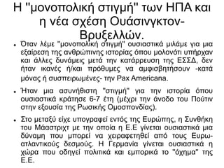 Η ''μονοπολική στιγμή'' των ΗΠΑ και
η νέα σχέση Ουάσινγκτον-
Βρυξελλών.
 Όταν λέμε ''μονοπολική στιγμή'' ουσιαστικά μιλάμε για μια
εξαίρεση της ανθρώπινης ιστορίας όπου μολονότι υπήρχαν
και άλλες δυνάμεις μετά την κατάρρευση της ΕΣΣΔ, δεν
ήταν ικανές ή/και πρόθυμες να αμφισβητήσουν -κατά
μόνας ή συσπειρωμένες- την Pax Americana.
 Ήταν μια ασυνήθιστη ''στιγμή'' για την ιστορία όπου
ουσιαστικά κράτησε 6-7 έτη (μέχρι την άνοδο του Πούτιν
στην εξουσία της Ρωσικής Ομοσπονδίας).
 Στο μεταξύ είχε υπογραφεί εντός της Ευρώπης, η Συνθήκη
του Μάαστριχτ με την οποία η Ε.Ε γίνεται ουσιαστικά μια
δύναμη που μπορεί να χειραφετηθεί από τους Ευρω-
ατλαντικούς δεσμούς. Η Γερμανία γίνεται ουσιαστικά η
χώρα που οδηγεί πολιτικά και εμπορικά το ''όχημα'' της
Ε.Ε.
 