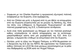  Σύμφωνα με τον Charles Kupchan η αμερικανική εξωτερική πολιτική
αναφορικά με την Ευρώπη, είναι σχιζοφρενής.
 Από τον Clinton και μετά, η Αμερική από τη μια ήθελε να αποχωρήσει
από την Ευρώπη (στρατιωτικά) για να μειώσει τις δαπάνες της. Από
την άλλη, ενώ ενθάρρυνε τη δημιουργία ''Ευρωστρατού'' σε κάθε
πολιτική χειραφέτησης της Ε.Ε, η Ουάσινγκτον αντιδρούσε.
 Αυτό είναι πολύ φυσιολογικό ως δίλημμα για τον πολιτικό ρεαλισμό
καθώς υπολογίζονται τα κόστη αποχώρησης και τα αντίστοιχα,
μακροπρόθεσμα κόστη από μια χειραφέτηση της Ε.Ε. Απο ό,τι
φάνηκε, η Αμερική δεν επιθυμεί να απεμπλακεί από την Ευρώπη.
 Ωστόσο, μετά το τέλος του Ψυχρού Πολέμου, οι ΗΠΑ θεωρούσαν οτι
η διεύρυνση της Ε.Ε και του ΝΑΤΟ, θα ωφελούσαν την Ουάσινγκτον
καθώς πίστευαν οτι η Ε.Ε θα είναι μονίμως ικανοποιημένη με το ρόλο
που διαδραμάτιζε ως ΕΟΚ κατά τον Ψυχρό Πόλεμο.
 