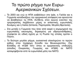 Το πρώτο ρήγμα των Ευρω-
Αμερικανικών Σχέσεων.
 Το 2003 και ενώ οι ΗΠΑ εισβάλλουν στο Ιράκ, η Γαλλία και η
Γερμανία καταδικάζουν την αμερικανική απόφαση και αρνούνται
να βοηθήσουν τις ΗΠΑ. Αντίθετα, στον αγώνα εναντίον της
τρομοκρατίας λαμβάνουν μέρος οι ατλαντικές ευρωπαϊκές
δυνάμεις και η Ιταλία (Ισπανία, Πορτογαλία, Μεγάλη Βρετανία).
 Στο μεταξύ η Γερμανία που ήταν από καιρό η ατμομηχανή της
ευρωπαϊκής οικονομίας, διψασμένη για υδρογονάνθρακες,
στρέφεται σε ειδική σχέση με τη Ρωσία της οποίας ηγείται ο
Πούτιν.
 Το δεύτερο μεγάλο ρήγμα, ουσιαστικά ολοκληρώνει το πρώτο
καθώς στην περίφημη Σύνοδο του Βουκουρεστίου -Όχι
Ελλάδας σε πΓΔΜ τότε- όπου οι αμερικανικές επιδιώξεις
(είσοδος Ουκρανίας, Γεωργίας και πΓΔΜ) σε ΝΑΤΟ
καταψηφίζονται από τα ευρωπαϊκά μέλη του ΝΑΤΟ.
 