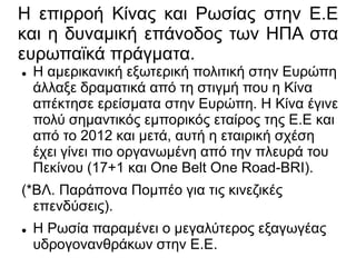 Η επιρροή Κίνας και Ρωσίας στην Ε.Ε
και η δυναμική επάνοδος των ΗΠΑ στα
ευρωπαϊκά πράγματα.
 Η αμερικανική εξωτερική πολιτική στην Ευρώπη
άλλαξε δραματικά από τη στιγμή που η Κίνα
απέκτησε ερείσματα στην Ευρώπη. Η Κίνα έγινε
πολύ σημαντικός εμπορικός εταίρος της Ε.Ε και
από το 2012 και μετά, αυτή η εταιρική σχέση
έχει γίνει πιο οργανωμένη από την πλευρά του
Πεκίνου (17+1 και One Belt One Road-BRI).
(*ΒΛ. Παράπονα Πομπέο για τις κινεζικές
επενδύσεις).
 Η Ρωσία παραμένει ο μεγαλύτερος εξαγωγέας
υδρογονανθράκων στην Ε.Ε.
 
