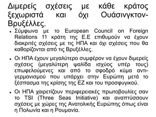 Διμερείς σχέσεις με κάθε κράτος
ξεχωριστά και όχι Ουάσινγκτον-
Βρυξέλλες.
 Σύμφωνα με το European Council on Foreign
Relations 11 κράτη της Ε.Ε επιθυμούν να έχουν
διακριτές σχέσεις με τις ΗΠΑ και όχι σχέσεις που θα
καθορίζονται από τις Βρυξέλλες.
 Οι ΗΠΑ έχουν μεγαλύτερο συμφέρον να έχουν διμερείς
σχέσεις (μεγαλύτερη ψαλίδα ισχύος υπέρ τους)
επωφελούμενες και από το σφοδρό κύμα αντι-
γερμανισμού που υπάρχει στην Ευρώπη μετά το
ξέσπασμα της κρίσης της ΕΖ και του προσφυγικού.
 Οι ΗΠΑ χαιρετίζουν περιφερειακές πρωτοβουλίες σαν
το TSI (Three Seas Initiative) και αναπτύσσουν
σχέσεις με χώρες της Ανατολικής Ευρώπης όπως είναι
η Πολωνία και η Ρουμανία.
 