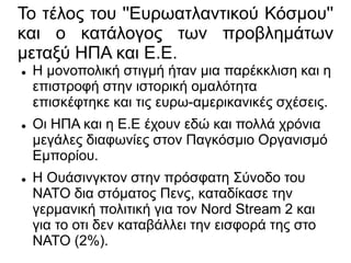 Το τέλος του ''Ευρωατλαντικού Κόσμου''
και ο κατάλογος των προβλημάτων
μεταξύ ΗΠΑ και Ε.Ε.
 Η μονοπολική στιγμή ήταν μια παρέκκλιση και η
επιστροφή στην ιστορική ομαλότητα
επισκέφτηκε και τις ευρω-αμερικανικές σχέσεις.
 Οι ΗΠΑ και η Ε.Ε έχουν εδώ και πολλά χρόνια
μεγάλες διαφωνίες στον Παγκόσμιο Οργανισμό
Εμπορίου.
 Η Ουάσινγκτον στην πρόσφατη Σύνοδο του
ΝΑΤΟ δια στόματος Πενς, καταδίκασε την
γερμανική πολιτική για τον Nord Stream 2 και
για το οτι δεν καταβάλλει την εισφορά της στο
ΝΑΤΟ (2%).
 