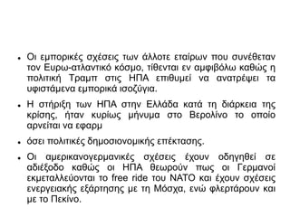  Οι εμπορικές σχέσεις των άλλοτε εταίρων που συνέθεταν
τον Ευρω-ατλαντικό κόσμο, τίθενται εν αμφιβόλω καθώς η
πολιτική Τραμπ στις ΗΠΑ επιθυμεί να ανατρέψει τα
υφιστάμενα εμπορικά ισοζύγια.
 Η στήριξη των ΗΠΑ στην Ελλάδα κατά τη διάρκεια της
κρίσης, ήταν κυρίως μήνυμα στο Βερολίνο το οποίο
αρνείται να εφαρμ
 όσει πολιτικές δημοσιονομικής επέκτασης.
 Οι αμερικανογερμανικές σχέσεις έχουν οδηγηθεί σε
αδιέξοδο καθώς οι ΗΠΑ θεωρούν πως οι Γερμανοί
εκμεταλλεύονται το free ride του ΝΑΤΟ και έχουν σχέσεις
ενεργειακής εξάρτησης με τη Μόσχα, ενώ φλερτάρουν και
με το Πεκίνο.
 