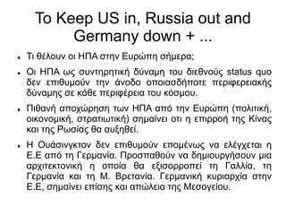 Το Κeep US in, Russia out and
Germany down + ...
 Τι θέλουν οι ΗΠΑ στην Ευρώπη σήμερα;
 Οι ΗΠΑ ως συντηρητική δύναμη του διεθνούς status quo
δεν επιθυμούν την άνοδο οποιασδήποτε περιφερειακής
δύναμης σε κάθε περιφέρεια του κόσμου.
 Πιθανή αποχώρηση των ΗΠΑ από την Ευρώπη (πολιτική,
οικονομική, στρατιωτική) σημαίνει οτι η επιρροή της Κίνας
και της Ρωσίας θα αυξηθεί.
 Η Ουάσινγκτον δεν επιθυμούν επομένως να ελέγχεται η
Ε.Ε από τη Γερμανία. Προσπαθούν να δημιουργήσουν μια
αρχιτεκτονική η οποία θα εξισορροπεί τη Γαλλία, τη
Γερμανία και τη Μ. Βρετανία. Γερμανική κυριαρχία στην
Ε.Ε, σημαίνει επίσης και απώλεια της Μεσογείου.
 