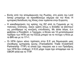  Εκτός από την απομάκρυνση της Ρωσίας, στη ρύση του Lord
Ismay μπορούμε να προσθέσουμε σήμερα και την Κίνα. Η
εμπορική διείσδυση της Κίνας είναι τεράστια στην Ευρώπη.
 Η κακοδιαχείριση της κρίσης της ΕΖ από τη Γερμανία με τις
πολιτικές λιτότητας, έκανε κράτη όπως η Ελλάδα να βλέπουν
ως μονόδρομο τις κινεζικές επενδύσεις. Με άλλα λόγια, ό,τι
φοβόταν ο Ρούσβελτ, ο Τρούμαν, ο Kέναν και 12 μεταπολεμικοί
πρέδροι των ΗΠΑ για την ΕΣΣΔ μπορεί να το πετύχει η Κίνα με
το BRI και με το 17+1.
 Oι ΗΠΑ έχουν κάνει πρόταση στην Ε.Ε για δημιουργία μιας
ελεύθερης εμπορικής ζώνης (Transatlantic Trade Investment
Partnership -TTIP) το οποίο έχει παγώσει και ο νυν Πρόεδρος
των ΗΠΑ δεν επιθυμεί. Η Ε.Ε μέχρι τώρα έχει απορρίψει και το
ΟBOR αλλά και το ΤΤΙΡ.
 