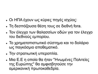 Oι ΗΠΑ έχουν ως κύριες πηγές ισχύος:
 Τη δεσπόζουσα θέση τους σε διεθνή fora.
 Τον έλεγχο των θαλασσίων οδών για τον έλεγχο
του διεθνούς εμπορίου.
 Το χρηματοπιστωτικό σύστημα και το δολάριο
ως παγκόσμιο αποθεματικό.
 Την στρατιωτική υπεροπλία.
 Μια Ε.Ε η οποία θα ήταν ''Ηνωμένες Πολιτείες
της Ευρώπης'' θα αμφισβητούσε την
αμερικανική πρωτοκαθεδρία.
 