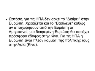  Ωστόσο, για τις ΗΠΑ δεν αρκεί το ''Διαίρει'' στην
Ευρώπη. Χρειάζεται και το ''Βασίλευε'' καθώς
αν αποχωρήσουν από την Ευρώπη οι
Αμερικανοί, μια διαιρεμένη Ευρώπη θα παρέχει
πρόσφορο έδαφος στην Κίνα. Για τις ΗΠΑ η
Ευρώπη είναι πλέον κομμάτι της πολιτικής τους
στην Ασία (Κίνα).
 