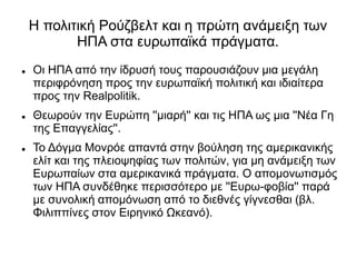 Η πολιτική Ρούζβελτ και η πρώτη ανάμειξη των
ΗΠΑ στα ευρωπαϊκά πράγματα.
 Οι ΗΠΑ από την ίδρυσή τους παρουσιάζουν μια μεγάλη
περιφρόνηση προς την ευρωπαϊκή πολιτική και ιδιαίτερα
προς την Realpolitik.
 Θεωρούν την Ευρώπη ''μιαρή'' και τις ΗΠΑ ως μια ''Νέα Γη
της Επαγγελίας''.
 Το Δόγμα Μονρόε απαντά στην βούληση της αμερικανικής
ελίτ και της πλειοψηφίας των πολιτών, για μη ανάμειξη των
Ευρωπαίων στα αμερικανικά πράγματα. Ο απομονωτισμός
των ΗΠΑ συνδέθηκε περισσότερο με ''Ευρω-φοβία'' παρά
με συνολική απομόνωση από το διεθνές γίγνεσθαι (βλ.
Φιλιππίνες στον Ειρηνικό Ωκεανό).
 