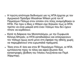  Η πρώτη απόπειρα διεθνισμού για τις ΗΠΑ έρχεται με τον
Αμερικανό Πρόεδρο Woodrow Wilson μετά τον Α'
Παγκόσμιο Πόλεμο στον οποίον στο τέλος αναμείχθηκαν οι
ΗΠΑ. Πιο πριν ο ίδιος ο Wilson είχε δηλώσει πως οι ΗΠΑ
πρέπει να είναι μακριά από έναν πόλεμο που δεν έχουν
τίποτε να κερδίσουν.
 Κατά τη διάρκεια του Μεσοπολέμου, με την Συμφωνία
Kέλογκ-Μπριάν, οι ΗΠΑ καταδικάζουν και απαγορεύουν
τον πόλεμο όμως αυτό μένει στη σφαίρα της ηθικής χωρίς
να παρεμβαίνουν στα ευρωπαϊκά πράγματα.
 Τόσο στον Α' όσο και στον Β' Παγκόσμιο Πόλεμο, οι ΗΠΑ
εμπλέκονται προς το τέλος και αφού βίωσαν δύο
καταστροφές (βύθιση του πλοίου Λουζιτάνια και Περλ
Χάρμπορ).
 