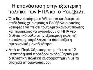 Η επανάσταση στην εξωτερική
πολιτική των ΗΠΑ και ο Ρούζβελτ.
 Ό,τι δεν κατάφερε ο Wilson το κατάφερε με
επιδέξιους χειρισμούς ο Ρούζβελτ ο οποίος
κατάφερε να πείσει τους Αμερικανούς πολίτες
και πολιτικούς να αναλάβουν οι ΗΠΑ νέο
διεθνιστικό ρόλο στην εξωτερική πολιτική,
κρατώντας παράλληλα τα όσα ορίζει η
αμερικανική μοναδικότητα.
 Από το Περλ Χάρμπορ και μετά και οι 12
μεταπολεμικοί πρόεδροι ακολούθησαν μια
διεθνιστική πολιτική εξισορροπημένη με τα
στοιχεία απομονωτισμού.
 