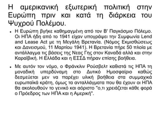 Η αμερικανική εξωτερική πολιτική στην
Ευρώπη πριν και κατά τη διάρκεια του
Ψυχρού Πολέμου.
 H Eυρώπη βγήκε καθημαγμένη από τον Β' Παγκόσμιο Πόλεμο.
Οι ΗΠΑ ήδη από το 1941 είχαν υπογράψει την Συμφωνία Lend
and Lease Act με τη Μεγάλη Βρετανία. (Νόμος Εκμισθώσεως
και Δανεισμού, 11 Μαρτίου 1941). Η Βρετανία πήρε 50 πλοία με
αντάλλαγμα τις βάσεις της Νεας Γης στον Καναδά αλλά και στην
Καραϊβική. Η Ελλάδα και η ΕΣΣΔ πήραν επίσης βοήθεια.
 Με αυτόν τον νόμο, ο Φράνκλιν Ρούσβελτ καθιστά τις ΗΠΑ τη
μοναδική υπερδύναμη στο Δυτικό Ημοσφαίριο καθώς
δεσμεύεται μεν να παρέχει υλική βοήθεια στα συμμαχικά
ευρωπαϊκά κράτη, όμως τα ανταλλάγματα που θα έχουν οι ΗΠΑ
θα ακολουθούν το γενικό και αόριστο ''ο,τι χρειάζεται κάθε φορά
ο Πρόεδρος των ΗΠΑ και η Αμερική''.
 