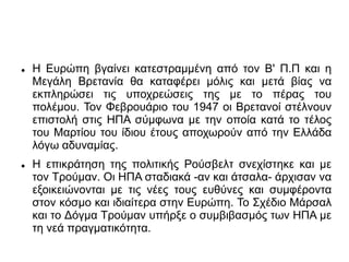  Η Ευρώπη βγαίνει κατεστραμμένη από τον Β' Π.Π και η
Μεγάλη Βρετανία θα καταφέρει μόλις και μετά βίας να
εκπληρώσει τις υποχρεώσεις της με το πέρας του
πολέμου. Τον Φεβρουάριο του 1947 οι Βρετανοί στέλνουν
επιστολή στις ΗΠΑ σύμφωνα με την οποία κατά το τέλος
του Μαρτίου του ίδιου έτους αποχωρούν από την Ελλάδα
λόγω αδυναμίας.
 Η επικράτηση της πολιτικής Ρούσβελτ σνεχίστηκε και με
τον Τρούμαν. Οι ΗΠΑ σταδιακά -αν και άτσαλα- άρχισαν να
εξοικειώνονται με τις νέες τους ευθύνες και συμφέροντα
στον κόσμο και ιδιαίτερα στην Ευρώπη. Το Σχέδιο Μάρσαλ
και το Δόγμα Τρούμαν υπήρξε ο συμβιβασμός των ΗΠΑ με
τη νεά πραγματικότητα.
 