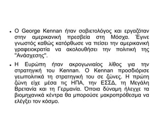  Ο George Kennan ήταν σοβιετολόγος και εργαζόταν
στην αμερικανική πρεσβεία στη Μόσχα. Έγινε
γνωστός καθώς κατόρθωσε να πείσει την αμερικανική
γραφειοκρατία να ακολουθήσει την πολιτική της
''Ανάσχεσης''.
 Η Ευρώπη ήταν ακρογωνιαίος λίθος για την
στρατηγική του Kennan. Ο Κennan προσδιόρισε
γεωπολιτικά τη στρατηγική του σε ζώνες. Η πρώτη
ζώνη είχε μέσα τις ΗΠΑ, την ΕΣΣΔ, τη Μεγάλη
Βρετανία και τη Γερμανία. Όποια δύναμη ήλεγχε τα
βιομηχανικά κέντρα θα μπορούσε μακροπρόθεσμα να
ελέγξει τον κόσμο.
 