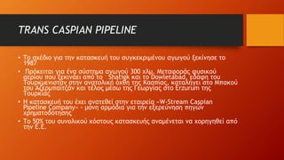 TRANS CASPIAN PIPELINE
• Το σχέδιο για την κατασκευή του συγκεκριμένου αγωγού ξεκίνησε το
1987
• Πρόκειται για ένα σύστημα αγωγού 300 χλμ. Μεταφοράς φυσικού
αερίου που ξεκινάει από το Shatigk και το Dowletabad, εδάφη του
Τουρκμενιστάν στην ανατολική όχθη της Κασπίας, καταλήγει στο Μπακού
του Αζερμπαϊτζάν και τέλος μέσω της Γεωργίας στο Erzurum της
Τουρκίας
• Η κατασκευή του έχει ανατεθεί στην εταιρεία «W-Stream Caspian
Pipeline Company» - μόνη αρμόδια για την εξερεύνηση πηγών
χρηματοδότησης
• Το 50% του συνολικού κόστους κατασκευής αναμένεται να χορηγηθεί από
την Ε.Ε.
 