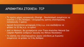 ΑΡΙΘΜΗΤΙΚΑ ΣΤΟΙΧΕΙΑ- TCP
• Το πρώτο μέρος κατασκευής (Shatigk – Dowletebad) αναμένεται να
κοστίσει 2,3 δις δολάρια / εκτιμώμενος χρόνος ολοκλήρωσης
κατασκευής 3 χρόνια
• Αρχική δυνατότητα μεταφοράς 8 δις κ.μ. ενώ σχεδιάζεται να
φτάσει τα 32 δις κ.μ. το χρόνο
• Από το Μπακού, θα μεταφέρεται στον Trans-Anatοlian Natural Gas
Caspian Pipeline (υπάρχων αγωγός του Νότιου Καυκάσου)
• Το κόστος του ολοκληρωμένου έργου (σύνδεση με Ευρώπη)
αναμένεται να φτάσει τα 5 δις δολάρια
 