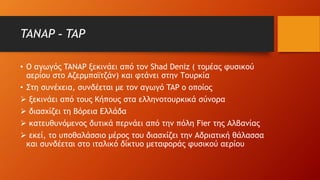 TANAP - TAP
• Ο αγωγός TANAP ξεκινάει από τον Shad Deniz ( τομέας φυσικού
αερίου στο Αζερμπαϊτζάν) και φτάνει στην Τουρκία
• Στη συνέχεια, συνδέεται με τον αγωγό TAP ο οποίος
 ξεκινάει από τους Κήπους στα ελληνοτουρκικά σύνορα
 διασχίζει τη Βόρεια Ελλάδα
 κατευθυνόμενος δυτικά περνάει από την πόλη Fier της Αλβανίας
 εκεί, το υποθαλάσσιο μέρος του διασχίζει την Αδριατική θάλασσα
και συνδέεται στο ιταλικό δίκτυο μεταφοράς φυσικού αερίου
 
