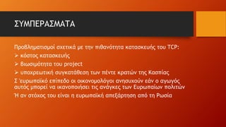 ΣΥΜΠΕΡΑΣΜΑΤΑ
Προβληματισμοί σχετικά με την πιθανότητα κατασκευής του TCP:
 κόστος κατασκευής
 βιωσιμότητα του project
 υποχρεωτική συγκατάθεση των πέντε κρατών της Κασπίας
Σ 'ευρωπαϊκό επίπεδο οι οικονομολόγοι ανησυχούν εάν ο αγωγός
αυτός μπορεί να ικανοποιήσει τις ανάγκες των Ευρωπαίων πολιτών
Ή αν στόχος του είναι η ευρωπαϊκή απεξάρτηση από τη Ρωσία
 