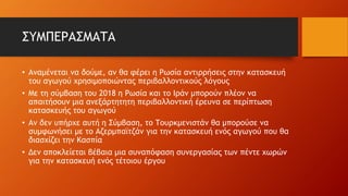 ΣΥΜΠΕΡΑΣΜΑΤΑ
• Αναμένεται να δούμε, αν θα φέρει η Ρωσία αντιρρήσεις στην κατασκευή
του αγωγού χρησιμοποιώντας περιβαλλοντικούς λόγους
• Με τη σύμβαση του 2018 η Ρωσία και το Ιράν μπορούν πλέον να
απαιτήσουν μια ανεξάρτητητη περιβαλλοντική έρευνα σε περίπτωση
κατασκευής του αγωγού
• Αν δεν υπήρχε αυτή η Σύμβαση, το Τουρκμενιστάν θα μπορούσε να
συμφωνήσει με το Αζερμπαϊτζάν για την κατασκευή ενός αγωγού που θα
διασχίζει την Κασπία
• Δεν αποκλείεται βέβαια μια συναπόφαση συνεργασίας των πέντε χωρών
για την κατασκευή ενός τέτοιου έργου
 