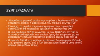 ΣΥΜΠΕΡΑΣΜΑΤΑ
• Η ποσότητα φυσικού αερίου που παρέχει η Ρωσία στην ΕΕ θα
υπερβαίνει σχεδόν 4 φορές εκείνη του πιθανού αγωγού TCP
• Συνεπώς, το μερίδιο του φυσικού αερίου στην ευρωπαϊκή
κατανάλωση θα παραμείνει αμετάβλητο περίπου στο 30%
• O υπό σχεδίαση TCP θα συνδέεται με τον TANAP και τον TAP οι
τεχνικές προδιαγραφές των οποίων όμως δεν επαρκούν για να
μεταφέρουν επιπλέον ποσότητες φυσικού αερίου προς την ΕΕ
• Ο αγωγός ΤΑΝΑP στη καλύερη περίπτωση θα μεταφέρει 15-16 δις
κ.μ. φυσικού αερίου ενώ ο TAP θα έχει χωρητικότητα μόνο 10 δις
αρχικά (στο μέλλον 20 δις)
 