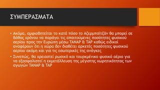 ΣΥΜΠΕΡΑΣΜΑΤΑ
• Ακόμα, αμφισβητείται το κατά πόσο το Αζερμπαϊτζάν θα μπορεί σε
βάθος χρόνου να παράγει τις απαιτούμενες ποσότητες φυσικού
αερίου προς την Ευρώπη μέσω TANAP & TAP καθώς ειδικοί
αναφέρουν ότι η χώρα δεν διαθέτει αρκετές ποσότητες φυσικού
αερίου ακόμη και για τις εσωτερικές της ανάγκες
• Συνεπώς, θα χρειαστεί ρωσικό και τουρκμένικο φυσικό αέριο για
να εξασφαλιστεί η εκμετάλλευση της μέγιστης χωρητικότητας των
αγωγών TANAP & TAP
 