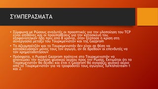 ΣΥΜΠΕΡΑΣΜΑΤΑ
• Σύμφωνα με Ρώσους αναλυτές οι προοπτικές για την υλοποίηση του TCP
είναι απίθανες και οι προϋποθέσεις για την κατασκευή του
εξαφανίστηκαν ήδη πριν από 8 χρόνια, όταν ξέσπασε η κρίση στη
συνεργασία μεταξύ του Τουρκμενιστάν και της Gazprom
• Το Αζερμπαϊτζάν και το Τουρκμενιστάν δεν είναι σε θέση να
κατασκευάσουν μόνες τους τον αγωγό, αν δε βρεθούν οι επενδυτές να
τον χρηματοδοτήσουν
• Πρόσφατα, η Ρωσική Gazprom πρότεινε στο Τουρκμενιστάν να
ανανεώσει την πώληση φυσικού αερίου προς την Ρωσία. Εκτιμάται ότι το
Τουρκμενιστάν θα δεχθεί και έτσι η Gazprom θα αγοράζει φυσικό αέριο
από το Τουρκμενιστάν για να τροφοδοτεί τους αγωγούς Turkishstream-1
και 2.
 
