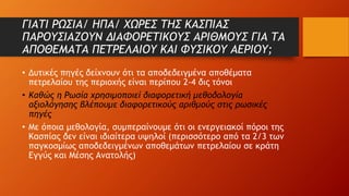 ΓΙΑΤΙ ΡΩΣΙΑ/ ΗΠΑ/ ΧΩΡΕΣ ΤΗΣ ΚΑΣΠΙΑΣ
ΠΑΡΟΥΣΙΑΖΟΥΝ ΔΙΑΦΟΡΕΤΙΚΟΥΣ ΑΡΙΘΜΟΥΣ ΓΙΑ ΤΑ
ΑΠΟΘΕΜΑΤΑ ΠΕΤΡΕΛΑΙΟΥ ΚΑΙ ΦΥΣΙΚΟΥ ΑΕΡΙΟΥ;
• Δυτικές πηγές δείχνουν ότι τα αποδεδειγμένα αποθέματα
πετρελαίου της περιοχής είναι περίπου 2-4 δις τόνοι
• Καθώς η Ρωσία χρησιμοποιεί διαφορετική μεθοδολογία
αξιολόγησης βλέπουμε διαφορετικούς αριθμούς στις ρωσικές
πηγές
• Με όποια μεθολογία, συμπεραίνουμε ότι οι ενεργειακοί πόροι της
Κασπίας δεν είναι ιδιαίτερα υψηλοί (περισσότερο από τα 2/3 των
παγκοσμίως αποδεδειγμένων αποθεμάτων πετρελαίου σε κράτη
Εγγύς και Μέσης Ανατολής)
 