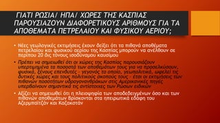 ΓΙΑΤΙ ΡΩΣΙΑ/ ΗΠΑ/ ΧΩΡΕΣ ΤΗΣ ΚΑΣΠΙΑΣ
ΠΑΡΟΥΣΙΑΖΟΥΝ ΔΙΑΦΟΡΕΤΙΚΟΥΣ ΑΡΙΘΜΟΥΣ ΓΙΑ ΤΑ
ΑΠΟΘΕΜΑΤΑ ΠΕΤΡΕΛΑΙΟΥ ΚΑΙ ΦΥΣΙΚΟΥ ΑΕΡΙΟΥ;
• Νέες γεωλογικές εκτιμήσεις έχουν δείξει ότι τα πιθανά αποθέματα
πετρελαίου και φυσικού αερίου της Κασπίας μπορούν να ανέλθουν σε
περίπου 20 δις τόνους ισοδύναμου καυσίμου
• Πρέπει να σημειωθεί ότι οι χώρες της Κασπίας παρουσιάζουν
υπερτιμημένα τα ποσοστά των αποθεμάτων τους για να προσελκύσουν,
φυσικά, ξένους επενδυτές – γεγονός το οποίο, γεωπολιτικά, ωφελεί τις
δυτικές χώρες και τους πολιτικούς σκοπούς τους – έτσι οι εκτιμήσεις των
πιθανών ποσοτήτων υδρογονανθράκων στις Αμερικανικές πηγές
υπερβαίνουν σημαντικά τις αντίστοιχες των Ρώσων ειδικών
• Αξίζει να σημειωθεί ότι η πλειοψηφία των αποδεδειγμένων όσο και των
πιθανών αποθεμάτων βρίσκονται στα ηπειρωτικά εδάφη του
Αζερμπαϊτζάν και Καζακστάν
 