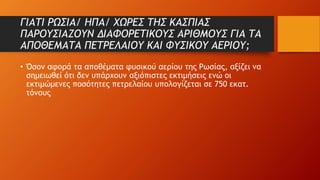 ΓΙΑΤΙ ΡΩΣΙΑ/ ΗΠΑ/ ΧΩΡΕΣ ΤΗΣ ΚΑΣΠΙΑΣ
ΠΑΡΟΥΣΙΑΖΟΥΝ ΔΙΑΦΟΡΕΤΙΚΟΥΣ ΑΡΙΘΜΟΥΣ ΓΙΑ ΤΑ
ΑΠΟΘΕΜΑΤΑ ΠΕΤΡΕΛΑΙΟΥ ΚΑΙ ΦΥΣΙΚΟΥ ΑΕΡΙΟΥ;
• Όσον αφορά τα αποθέματα φυσικού αερίου της Ρωσίας, αξίζει να
σημειωθεί ότι δεν υπάρχουν αξιόπιστες εκτιμήσεις ενώ οι
εκτιμώμενες ποσότητες πετρελαίου υπολογίζεται σε 750 εκατ.
τόνους
 
