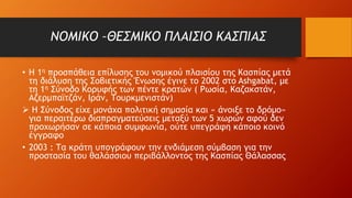 ΝΟΜΙΚΟ –ΘΕΣΜΙΚΟ ΠΛΑΙΣΙΟ ΚΑΣΠΙΑΣ
• Η 1η προσπάθεια επίλυσης του νομικού πλαισίου της Κασπίας μετά
τη διάλυση της Σοβιετικής Ένωσης έγινε το 2002 στο Ashgabat, με
τη 1η Σύνοδο Κορυφής των πέντε κρατών ( Ρωσία, Καζακστάν,
Αζερμπαϊτζάν, Ιράν, Τουρκμενιστάν)
 H Σύνοδος είχε μονάχα πολιτική σημασία και « άνοιξε το δρόμο»
για περαιτέρω διαπραγματεύσεις μεταξύ των 5 χωρών αφού δεν
προχωρήσαν σε κάποια συμφωνία, ούτε υπεγράφη κάποιο κοινό
έγγραφο
• 2003 : Τα κράτη υπογράφουν την ενδιάμεση σύμβαση για την
προστασία του θαλάσσιου περιβάλλοντος της Κασπίας Θάλασσας
 