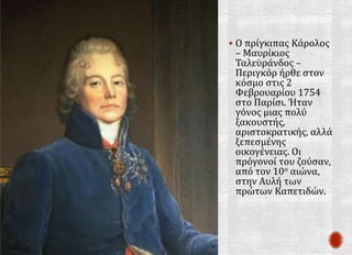  Ο πρίγκιπας Κάρολος
– Μαυρίκιος
Ταλεϋράνδος –
Περιγκόρ ήρθε στον
κόσμο στις 2
Φεβρουαρίου 1754
στο Παρίσι. Ήταν
γόνος μιας πολύ
ξακουστής,
αριστοκρατικής, αλλά
ξεπεσμένης
οικογένειας. Οι
πρόγονοί του ζούσαν,
από τον 10ο αιώνα,
στην Αυλή των
πρώτων Καπετιδών.
 