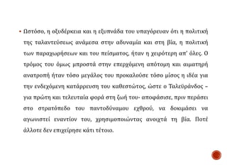  Ωστόσο, η οξυδέρκεια και η εξυπνάδα του υπαγόρευαν ότι η πολιτική
της ταλαντεύσεως ανάμεσα στην αδυναμία και στη βία, η πολιτική
των παραχωρήσεων και του πείσματος, ήταν η χειρότερη απ’ όλες. Ο
τρόμος του όμως μπροστά στην επερχόμενη απότομη και αιματηρή
ανατροπή ήταν τόσο μεγάλος του προκαλούσε τόσο μίσος η ιδέα για
την ενδεχόμενη κατάρρευση του καθεστώτος, ώστε ο Ταλεϋράνδος –
για πρώτη και τελευταία φορά στη ζωή του- αποφάσισε, πριν περάσει
στο στρατόπεδο του παντοδύναμου εχθρού, να δοκιμάσει να
αγωνιστεί εναντίον του, χρησιμοποιώντας ανοιχτά τη βία. Ποτέ
άλλοτε δεν επιχείρησε κάτι τέτοιο.
 