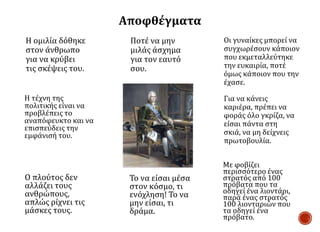 Με φοβίζει
περισσότερο ένας
στρατός από 100
πρόβατα που τα
οδηγεί ένα λιοντάρι,
παρά ένας στρατός
100 λιονταριών που
τα οδηγεί ένα
πρόβατο.
Ποτέ να μην
μιλάς άσχημα
για τον εαυτό
σου.
Οι γυναίκες μπορεί να
συγχωρέσουν κάποιον
που εκμεταλλεύτηκε
την ευκαιρία, ποτέ
όμως κάποιον που την
έχασε.
Ο πλούτος δεν
αλλάζει τους
ανθρώπους,
απλώς ρίχνει τις
μάσκες τους.
Το να είσαι μέσα
στον κόσμο, τι
ενόχληση! Το να
μην είσαι, τι
δράμα.
Η ομιλία δόθηκε
στον άνθρωπο
για να κρύβει
τις σκέψεις του.
Η τέχνη της
πολιτικής είναι να
προβλέπεις το
αναπόφευκτο και να
επισπεύδεις την
εμφάνισή του.
Για να κάνεις
καριέρα, πρέπει να
φοράς όλο γκρίζα, να
είσαι πάντα στη
σκιά, να μη δείχνεις
πρωτοβουλία.
Αποφθέγματα
 