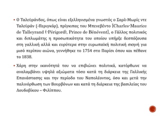  Ο Ταλεϋράνδος, όπως είναι εξελληνισμένα γνωστός ο Σαρλ-Μωρίς ντε
Ταλεϋράν (-Περιγκόρ), πρίγκιπας του Μπενεβέντο [Charles-Maurice
de Talleyrand (-Périgord), Prince de Bénévent], ο Γάλλος πολιτικός
και διπλωμάτης η προσωπικότητα του οποίου υπήρξε δεσπόζουσα
στη γαλλική αλλά και ευρύτερα στην ευρωπαϊκή πολιτική σκηνή για
μισό περίπου αιώνα, γεννήθηκε το 1754 στο Παρίσι όπου και πέθανε
το 1838.
 Χάρη στην ικανότητά του να επιβιώνει πολιτικά, κατόρθωνε να
αναλαμβάνει υψηλά αξιώματα τόσο κατά τη διάρκεια της Γαλλικής
Επανάστασης και την περίοδο του Ναπολέοντος, όσο και μετά την
παλινόρθωση των Βουρβόνων και κατά τη διάρκεια της βασιλείας του
Λουδοβίκου – Φιλίππου.
 