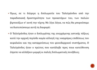  Όμως, σε τι διέφερε η διπλωματία του Ταλεϋράνδου από την
παραδοσιακή δραστηριότητα των προκατόχων του, των παλιών
βιρτουόζων σ’ αυτή την τέχνη; Με λίγα λόγια, να πώς θα μπορούσαμε
να διατυπώσουμε αυτή τη διαφορά:
 Ο Ταλεϋράνδος ήταν ο διπλωμάτης της ανερχόμενης αστικής τάξεως
κατά την αρχική περίοδο καμία αλλαγή της νικηφόρας επιθέσεως του
κεφαλαίου και της καταρρεύσεως του φεουδαρχικού συστήματος. Ο
Ταλεϋράνδος ήταν ο πρώτος που κατάλαβε προς ποια κατεύθυνση
έπρεπε να αλλάξουν μορφή οι παλιές διπλωματικές συνήθειες.
 