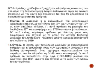 Ο Ταλεϋράνδος είχε δύο βασικές αρχές και, οδηγούμενος από αυτές, σαν
από φάρο στη θαλασσοταραχή, έφερνε διαδοχικά σε πέρας τις πάντοτε
επικερδείς για τον εαυτό του προδοσίες. Να πώς θα μπορούσαμε να
διατυπώσουμε αυτές τις αρχές του.
 Πρώτον. Η διατήρηση ή η παλινόρθωση του φεουδαρχικού
καθεστώτος στη Γαλλία του τέλους του 18ου και των αρχών του 19ου
αι. ήταν απολύτως αδύνατη. Γι’ αυτό πρόδωσε τη μοναρχία του
Λουδοβίκου ΙΣΤ’ και προσχώρησε στα 1789 στην αστική επανάσταση.
Γι’ αυτό επίσης, αργότερα, πρόδωσε για δεύτερη φορά τους
Βουρβώνους και τάχθηκε με το μέρος της αστικής Ιουλιανής
μοναρχίας του Λουδοβίκου – Φιλίππου μετά τη νικηφόρα επανάσταση
του Ιουλίου του 1830.
 Δεύτερον. Η ίδρυση μιας παγκόσμιας μοναρχίας με κατακτητικούς
πολέμους και η καθυπόταξη όλων των ευρωπαϊκών μοναρχιών στη
Γαλλική Αυτοκρατορία ήταν εγχείρημα απραγματοποίητο και
παράλογο, που θα οδηγούσε τη Γαλλία στην καταστροφή. Γι’ αυτό
πρόδωσε το Ναπολέοντα, στην αρχή (1808-1813) μυστικά και
αργότερα (στα 1814) ανοιχτά και τάχθηκε με το μέρος των εχθρών
του αυτοκράτορα.
 