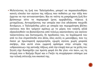  Μελετώντας τη ζωή του Ταλεϋράνδου, μπορεί να παρακολουθήσει
κανείς εύκολα τον αγώνα της τάξεως που πεθαίνει με την τάξη που
έρχεται να την αντικαταστήσει. Και σε τούτη τη μακρόχρονη ζωή δεν
βρίσκουμε ούτε το παραμικρό ίχνος αμφιβολίας, τύψεως ή
μεταμέλειας. Αντικρύζοντας την ιστορία σαν ένα αδιάκοπο παιχνίδι
δυνάμεων, ο Ταλεϋράνδης μόνο με απορία και περιφρόνηση βλέπει
εκείνους που δεν τρέχουν αμέσως με το μέρος του νικητή, αλλά
εξακολουθούν να βασανίζονται από τελείως ακατανόητες για εκείνον
ταλαντεύσεις και δισταγμούς. Οι προδοσίες του, τα περάσματά του
από το ένα στρατόπεδο στο άλλο, όλες αυτές οι μανούβρες, που τις
έκανε με πρωτοφανή αμεριμνησία, «χωρίς αγώνα, χωρίς μοιραία
σκέψη», όλα αυτά είναι εμφανή ορόσημα στην ιστορία της
«εδραιώσεως» της αστικής τάξεως, από την εποχή που με τα χείλη του
Σεγιές είχε διακηρύξει για πρώτη φορά ότι θα γίνει «το παν», ως τη
στιγμή που ο Καζιμίρ Περιέ και ο Γκιζώ τη συγχάρηκαν επίσημα για
την τελική επίτευξη του σκοπού της.
 