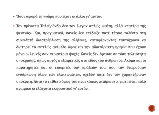  Όσον αφορά τη γνώμη που είχαν οι άλλοι γι’ αυτόν;
 Τον πρίγκιπα Ταλεϋράνδο δεν τον έλεγαν απλώς ψεύτη, αλλά «πατέρα της
ψευτιάς». Και, πραγματικά, κανείς δεν επέδειξε ποτέ τέτοιο ταλέντο στη
συνειδητή διαστρέβλωση της αλήθειας, καταφέρνοντας ταυτόχρονα να
διατηρεί το εντελώς ανέμελο ύφος και την αδιατάρακτη ηρεμία που έχουν
μόνο οι λευκές σαν περιστέρια ψυχές. Κανείς δεν έφτασε σε τόση τελειότητα
υποκρισίας, όπως αυτός ο εξαιρετικός στο είδος του άνθρωπος. Ακόμα και οι
παρατηρητές και οι επικριτές των πράξεών του, που τον θεωρούσαν
ενσάρκωση όλων των ελαττωμάτων, σχεδόν ποτέ δεν τον χαρακτήρισαν
υποκριτή. Αυτό το επίθετο όμως του είναι κάπως αταίριαστο, γιατί είναι πολύ
αναιμικό κι ελάχιστα εκφραστικό γι’ αυτόν.
 