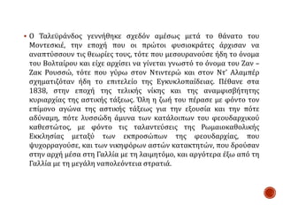  Ο Ταλεϋράνδος γεννήθηκε σχεδόν αμέσως μετά το θάνατο του
Μοντεσκιέ, την εποχή που οι πρώτοι φυσιοκράτες άρχισαν να
αναπτύσσουν τις θεωρίες τους, τότε που μεσουρανούσε ήδη το όνομα
του Βολταίρου και είχε αρχίσει να γίνεται γνωστό το όνομα του Ζαν –
Ζακ Ρουσσώ, τότε που γύρω στον Ντιντερώ και στον Ντ’ Αλαμπέρ
σχηματιζόταν ήδη το επιτελείο της Εγκυκλοπαίδειας. Πέθανε στα
1838, στην εποχή της τελικής νίκης και της αναμφισβήτητης
κυριαρχίας της αστικής τάξεως. Όλη η ζωή του πέρασε με φόντο τον
επίμονο αγώνα της αστικής τάξεως για την εξουσία και την πότε
αδύναμη, πότε λυσσώδη άμυνα των κατάλοιπων του φεουδαρχικού
καθεστώτος, με φόντο τις ταλαντεύσεις της Ρωμαιοκαθολικής
Εκκλησίας μεταξύ των εκπροσώπων της φεουδαρχίας, που
ψυχορραγούσε, και των νικηφόρων αστών κατακτητών, που δρούσαν
στην αρχή μέσα στη Γαλλία με τη λαιμητόμο, και αργότερα έξω από τη
Γαλλία με τη μεγάλη ναπολεόντεια στρατιά.
 