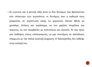 Οι ευγενείς και η αστική τάξη ήταν οι δύο δυνάμεις που βρίσκονταν
στο επίκεντρο των γεγονότων, οι δυνάμεις που η καθεμιά τους
μπορούσε, σε περίπτωση νίκης, να φορτώσει όποιον ήθελε με
χρυσάφι, τίτλους και παράσημα, να του χαρίσει τσιφλίκια και
πύργους, να τον περιβάλλει με πολυτέλεια και εξουσία. Το παν ήταν
μην λαθέψεις στους υπολογισμούς, να μην ποντάρεις σε παλιάλογο,
σύμφωνα με την παλιά αγγλική έκφραση. Ο Ταλεϋράνδος δεν λάθεψε
στην εκλογή του.
 