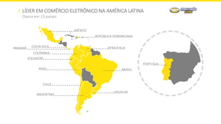 LÍDER EM COMÉRCIO ELETRÔNICO NA AMÉRICA LATINA
Opera em 13 países
MÉXICO
COLÔMBIA
PERÚ
VENEZUELA
ARGENTINA
BRASIL
URUGUAI
EQUADOR
COSTA RICA
REPÚBLICA DOMINICANA
CHILE
PANAMÁ
PORTUGAL
 