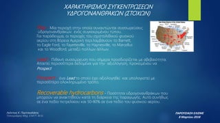 Play - Μία περιοχή στην οποία συναντώνται συσσωρεύσεις
υδρογονανθράκων ενός συγκεκριμένου τύπου.
Για παράδειγμα, οι περιοχές του σχιστολιθικού φυσικού
αερίου στη Βόρεια Αμερική περιλαμβάνουν το Barnett,
το Eagle Ford, το Fayetteville, το Haynesville, το Marcellus
και το Woodford, μεταξύ πολλών άλλων.
Lead - Πιθανή συσσώρευση που σήμερα προσδιορίζεται με αβεβαιότητα.
Απαιτεί περισσότερα δεδομένα για την αξιολόγηση, προκειμένου να
Prospect
Prospect - ένα Lead το οποίο έχει αξιολογηθεί και υπολογιστεί με
περισσότερο ολοκληρωμένο τρόπο.
Recoverable hydrocarbons - Ποσότητα υδρογονανθράκων που
μπορούν να ανακτηθούν κατά τη διάρκεια της παραγωγής. Αυτό συνήθως
σε ένα πεδίο πετρελαίου και 50-80% σε ένα πεδίο του φυσικού αερίου.
ΧΑΡΑΚΤΗΡΙΣΜΟΙ ΣΥΓΚΕΝΤΡΩΣΕΩΝ
ΥΔΡΟΓΟΝΑΝΘΡΑΚΩΝ (ΣΤΟΧΩΝ)
ΠΑΡΟΥΣΙΑΣΗ ΕΛΙΣΜΕ
8 Μαρτίου 2018
Λεόντιος Κ. Πορτοκαλάκης
Τοπογράφος Μηχ. Ε.Μ.Π- M.Sc
 
