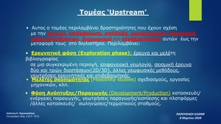 Τομέας ‘Upstream’
• Αυτος ο τομέας περιλαμβάνει δραστηριότητες που έχουν σχέση
με την έρευνα, επιβεβαίωση, απόδειξη, χωρομέτρηση, παραγωγή
υδρογονανθράκων, διαχωρισμό και σταθεροποίηση αυτών έως την
μεταφορά τους στο διυλιστήριο. Περιλαμβάνει:
• Ερευνητική φάση (Exploration phase): έρευνα και μελέτη
βιβλιογραφίας
σε μια συγκεκριμένη περιοχή, επιφανειακή γεωλογία, σεισμική έρευνα
δύο και τριών διαστάσεων(2D/3D), άλλες γεωφυσικές μεθόδους,
γεωτρήσεις ερευνητικές και επιβεβαιωτικές.
• Μελέτες σκοπιμότητας (Feasibility studies) σχεδιασμούς, εργασίες
μηχανικών, κλπ.
• Φάση Ανάπτυξης/Παραγωγής (Development/Production) κατασκευές/
ενέργειες παραγωγής, γεωτρήσεις παραγωγής/εισπίεσης και πλατφόρμες
/άλλες κατασκευές/ σωληνώσεις/τερματικούς σταθμούς.
ΠΑΡΟΥΣΙΑΣΗ ΕΛΙΣΜΕ
8 Μαρτίου 2018
Λεόντιος Κ. Πορτοκαλάκης
Τοπογράφος Μηχ. Ε.Μ.Π- M.Sc
 